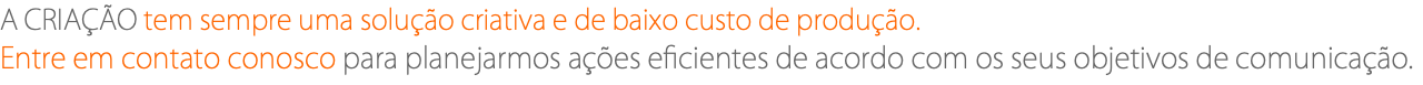 A CRIAÇÃO tem sempre uma solução criativa e de baixo custo de produção. Entre em contato conosco para planejarmos ações eficientes de acordo com os seus objetivos de comunicação.